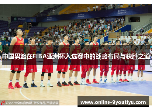 中国男篮在FIBA亚洲杯入选赛中的战略布局与获胜之道