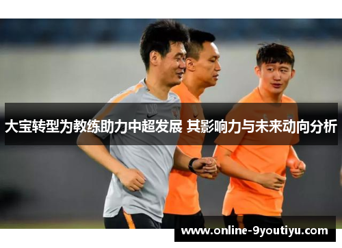 大宝转型为教练助力中超发展 其影响力与未来动向分析