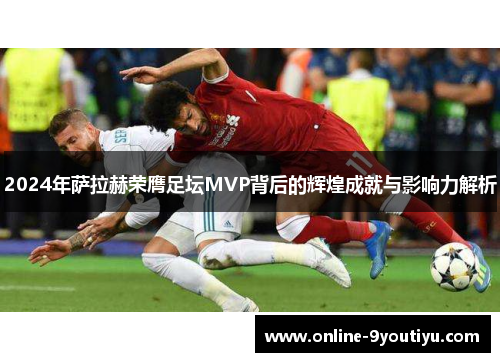 2024年萨拉赫荣膺足坛MVP背后的辉煌成就与影响力解析