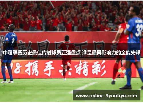 中超联赛历史最佳传射球员五强盘点 谁是最具影响力的全能先锋