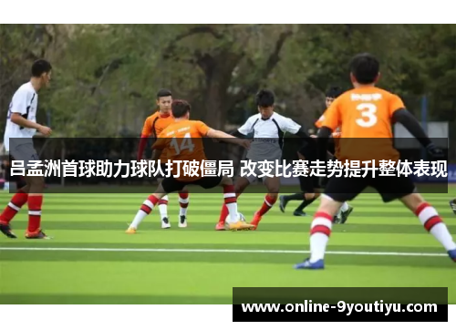 吕孟洲首球助力球队打破僵局 改变比赛走势提升整体表现