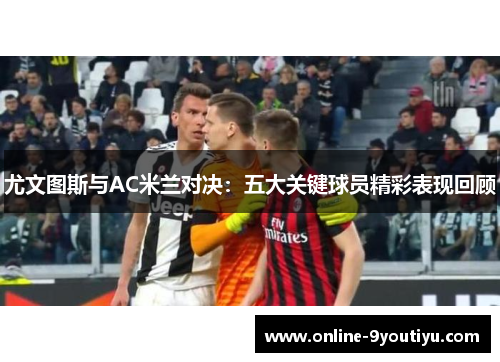 尤文图斯与AC米兰对决：五大关键球员精彩表现回顾