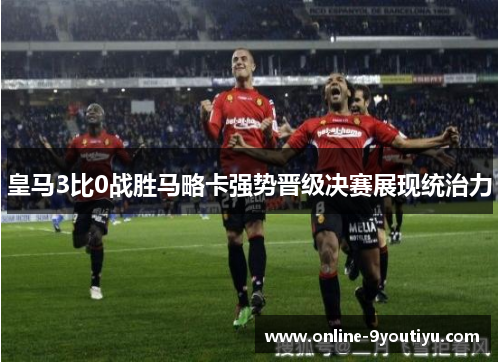 皇马3比0战胜马略卡强势晋级决赛展现统治力